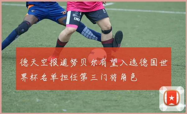 德天空报道努贝尔有望入选德国世界杯名单担任第三门将角色
