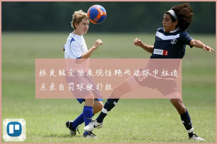 林良铭全场表现惊艳两进球中柱造点亲自罚球被扑救