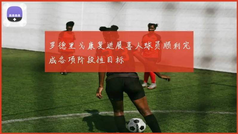 罗德里戈康复进展喜人球员顺利完成各项阶段性目标