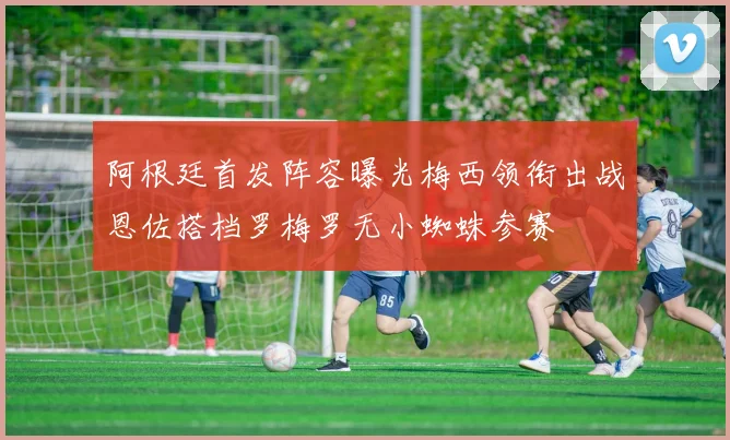 阿根廷首发阵容曝光梅西领衔出战恩佐搭档罗梅罗无小蜘蛛参赛