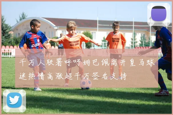 千万人联署呼吁姆巴佩离开皇马球迷热情高涨超千万签名支持