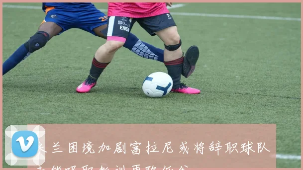 米兰困境加剧富拉尼或将辞职球队未能吸取教训再陷低谷