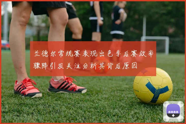 兰德尔常规赛表现出色季后赛效率骤降引发关注分析其背后原因