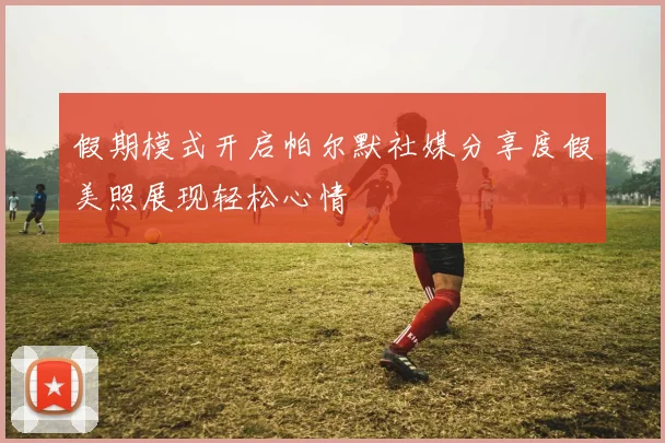 假期模式开启帕尔默社媒分享度假美照展现轻松心情