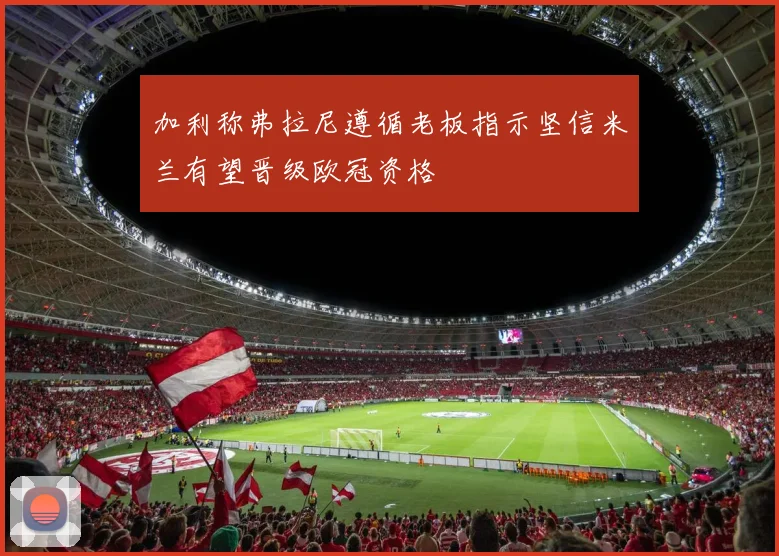 加利称弗拉尼遵循老板指示坚信米兰有望晋级欧冠资格