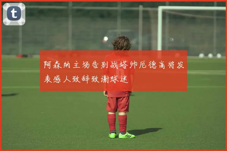 阿森纳主场告别战塔帅厄德高将发表感人致辞致谢球迷