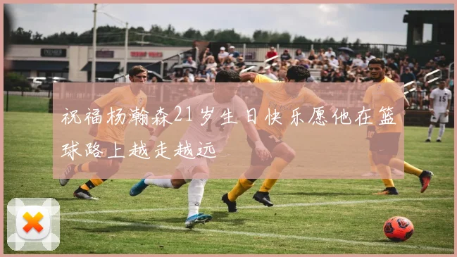 祝福杨瀚森21岁生日快乐愿他在篮球路上越走越远