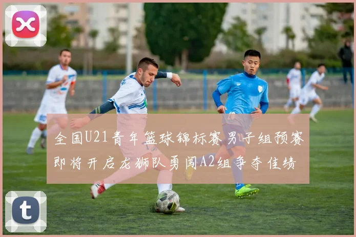 全国U21青年篮球锦标赛男子组预赛即将开启龙狮队勇闯A2组争夺佳绩